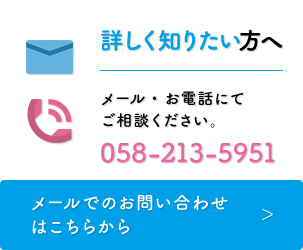 詳しく知りたい方へ　メール・お電話にてご相談ください。058-213-5951［メールでのお問い合わせはこちらから］