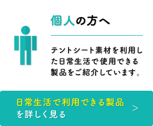 個人の方へ　テントシート素材を利用した日常生活で使用できる製品をご紹介しています。［日常生活で利用できる製品を詳しく見る］